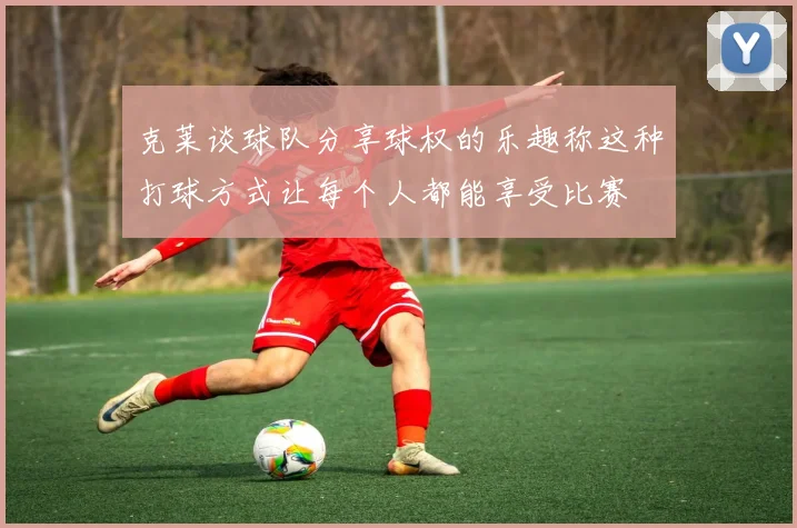 克莱谈球队分享球权的乐趣称这种打球方式让每个人都能享受比赛