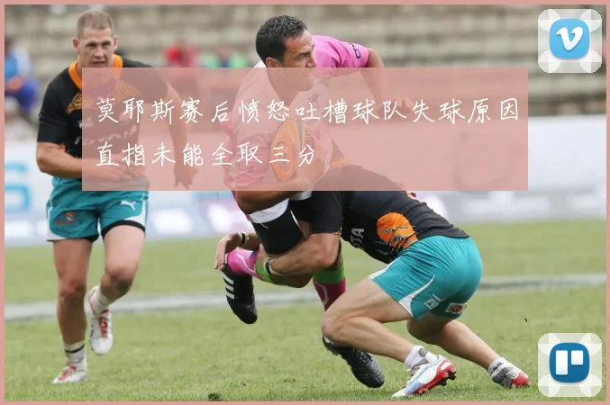 莫耶斯赛后愤怒吐槽球队失球原因直指未能全取三分