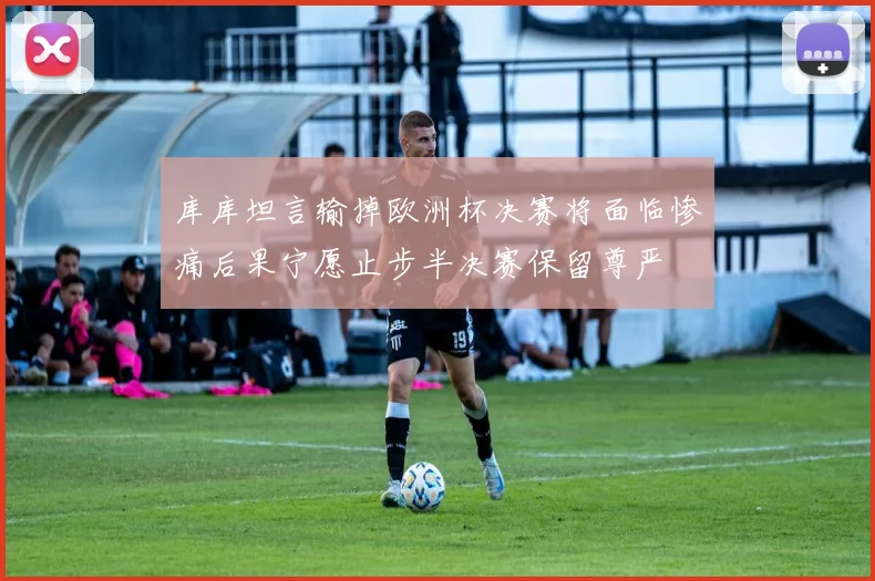 库库坦言输掉欧洲杯决赛将面临惨痛后果宁愿止步半决赛保留尊严