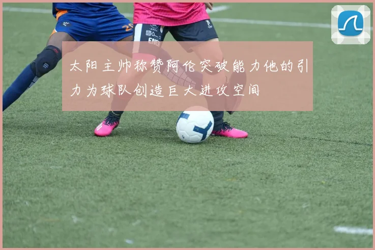 太阳主帅称赞阿伦突破能力他的引力为球队创造巨大进攻空间