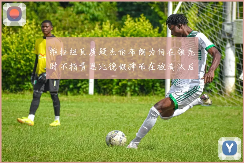 维拉纽瓦质疑杰伦布朗为何在领先时不指责恩比德假摔而在被淘汰后才发声