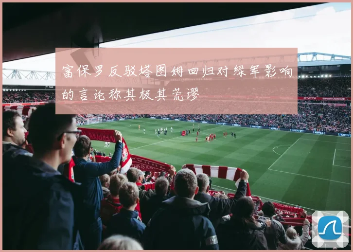 富保罗反驳塔图姆回归对绿军影响的言论称其极其荒谬