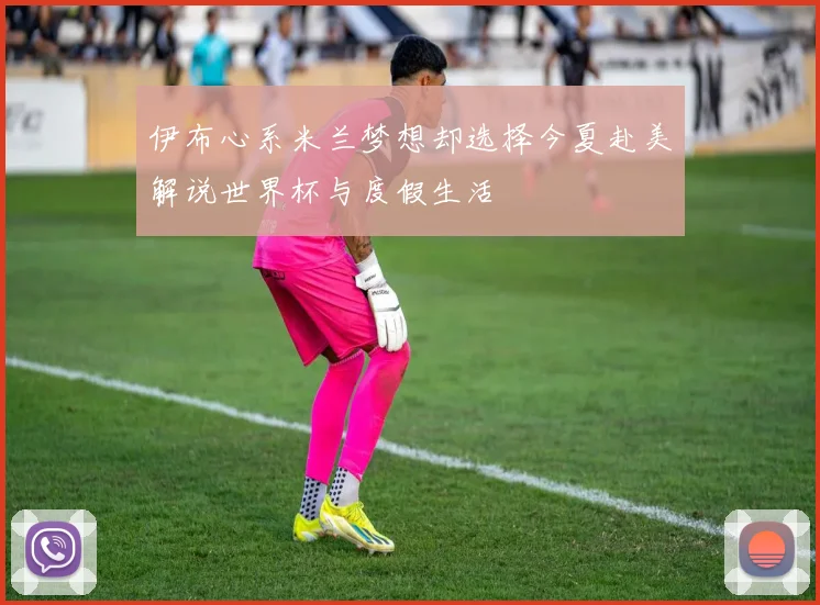 伊布心系米兰梦想却选择今夏赴美解说世界杯与度假生活