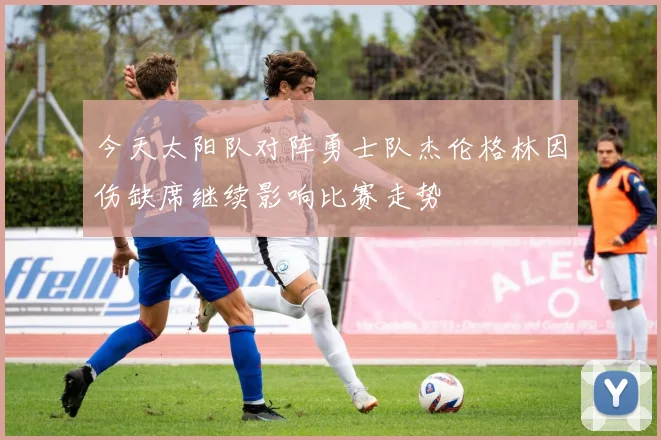 今天太阳队对阵勇士队杰伦格林因伤缺席继续影响比赛走势