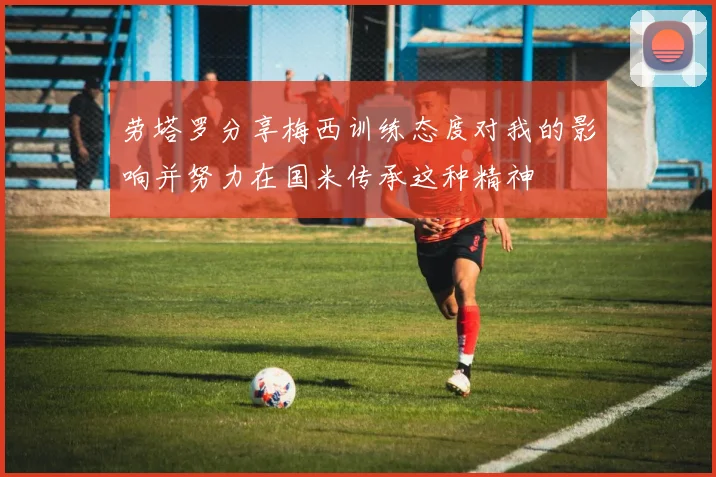 劳塔罗分享梅西训练态度对我的影响并努力在国米传承这种精神
