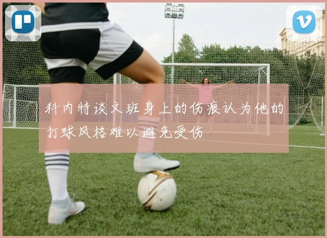 科内特谈文班身上的伤痕认为他的打球风格难以避免受伤