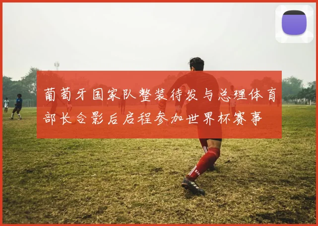 葡萄牙国家队整装待发与总理体育部长合影后启程参加世界杯赛事