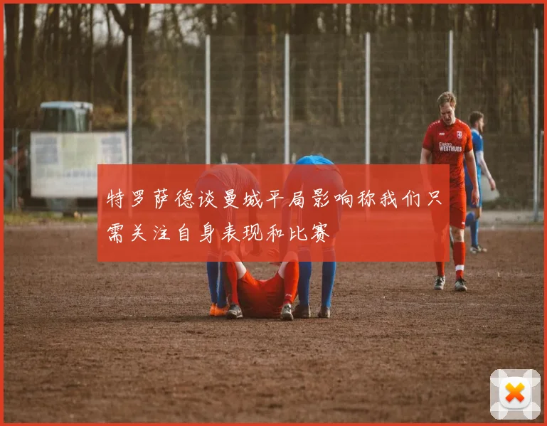 特罗萨德谈曼城平局影响称我们只需关注自身表现和比赛